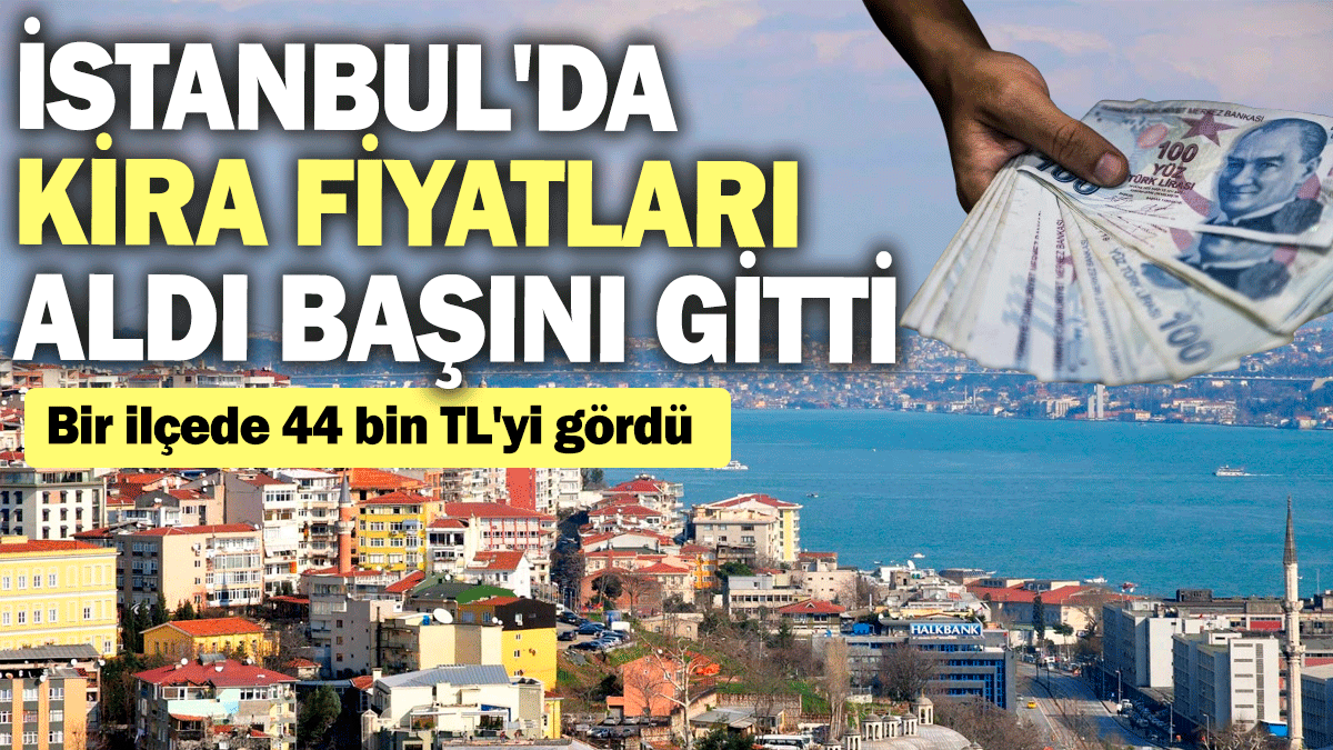 İstanbul'da kira fiyatları aldı başını gitti: Bir ilçede 44 bin TL'yi gördü