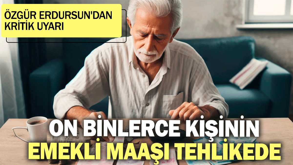 Özgür Erdursun'dan kritik uyarı: On binlerce kişinin emekli maaşı tehlikede