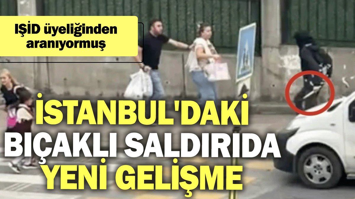 İstanbul'daki bıçaklı saldırıda yeni gelişme: IŞİD üyeliğinden aranıyormuş