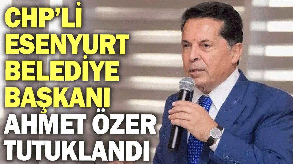 CHP’li Esenyurt Belediye Başkanı Ahmet Özer tutuklandı