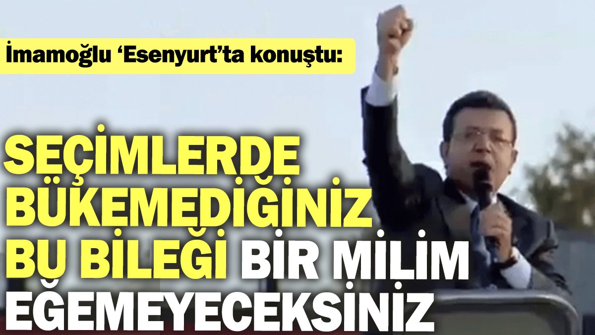 İmamoğlu ‘Esenyurt’ta konuştu: Seçimlerde bükemediğiniz bu bileği bir milim eğemeyeceksiniz