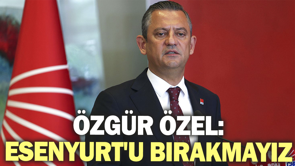 Özgür Özel: Esenyurt'u bırakmayız