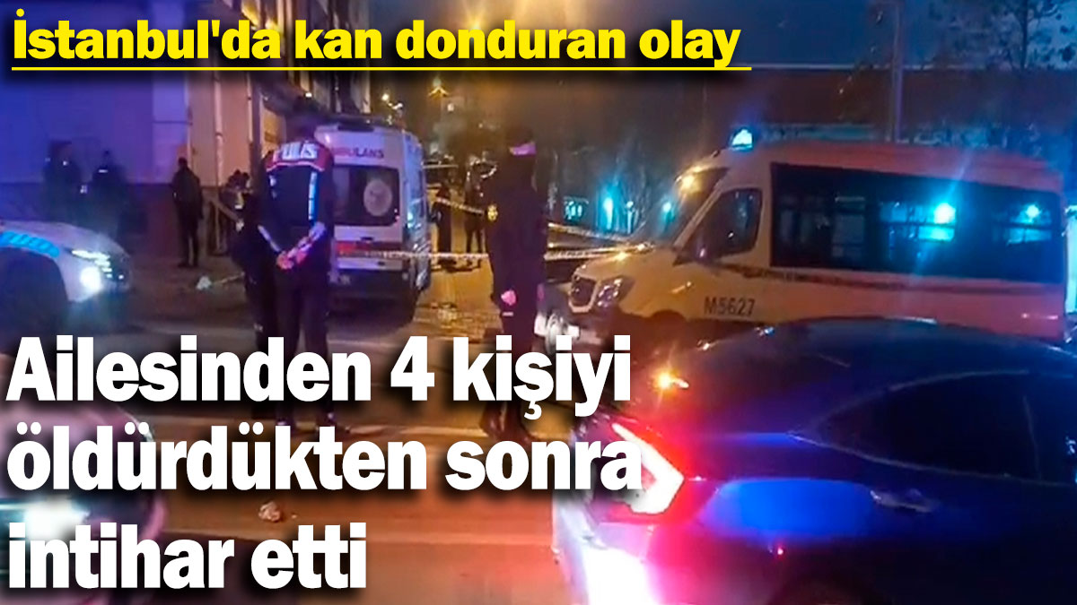 İstanbul'da kan donduran olay: Ailesinden 4 kişiyi öldürdükten sonra intihar etti