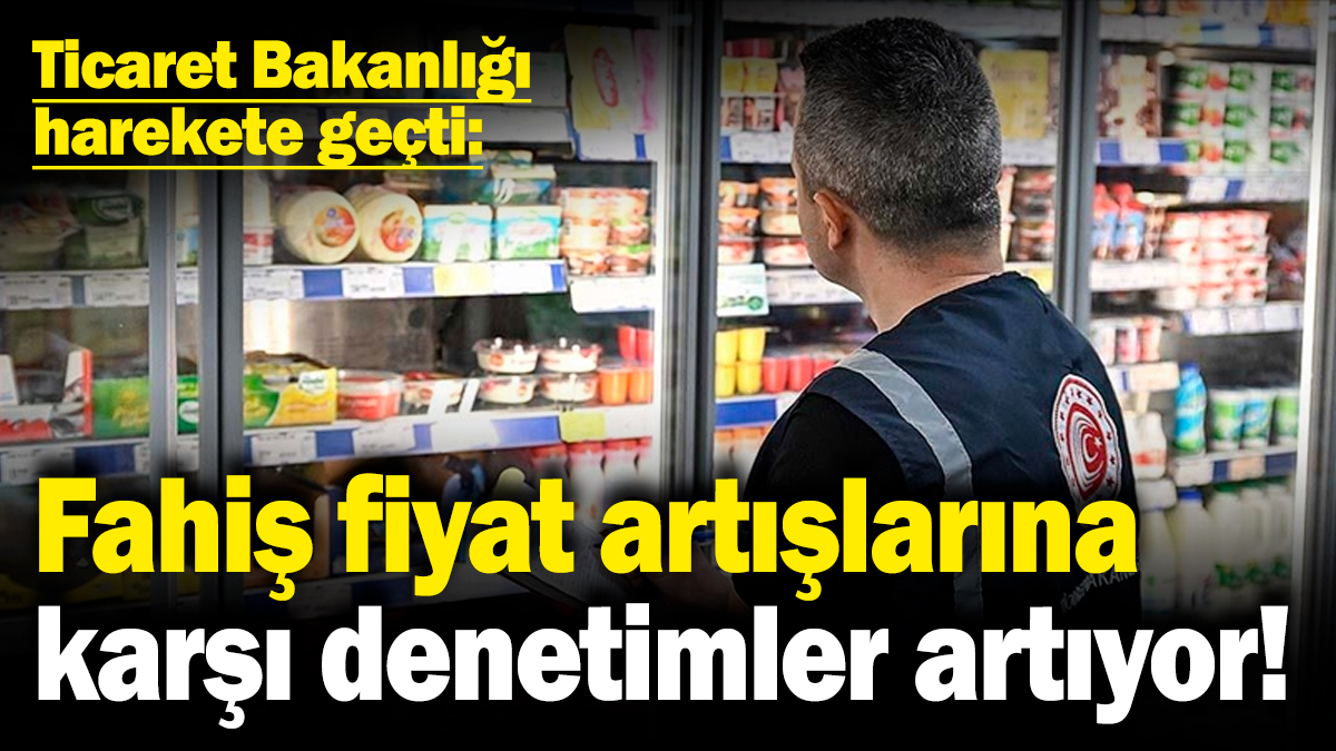 Fahiş fiyat artışlarına karşı denetimler artıyor! Ticaret Bakanlığı harekete geçti