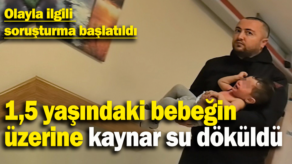 1,5 yaşındaki bebeğin üzerine kaynar su döküldü: Olayla ilgili  soruşturma başlatıldı