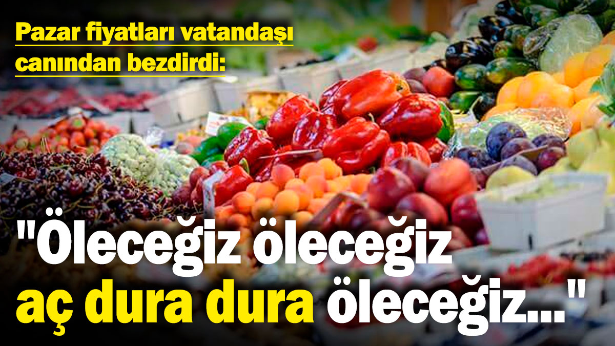 Pazar fiyatları vatandaşı canından bezdirdi: "Öleceğiz öleceğiz, aç dura dura öleceğiz bir gün"