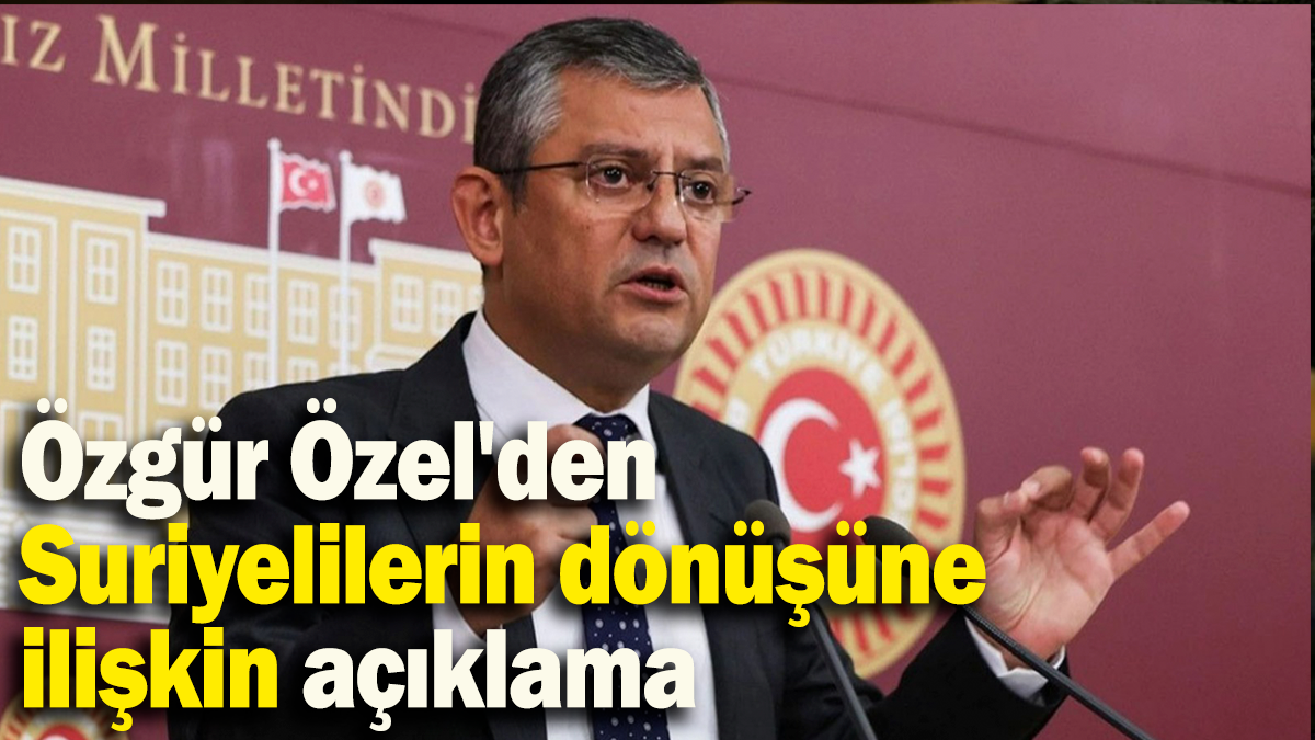 Özgür Özel'den  Suriyelilerin dönüşüne  ilişkin açıklama