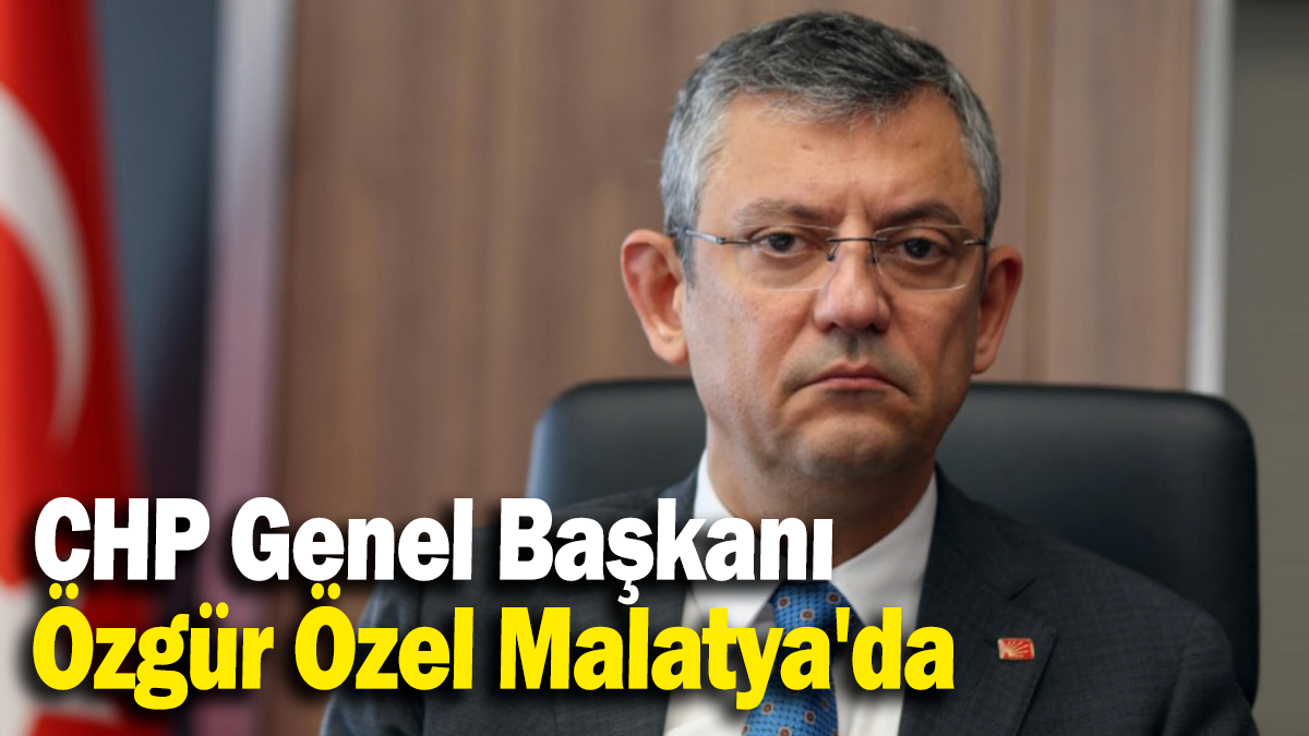 CHP Genel Başkanı Özgür Özel Malatya'da