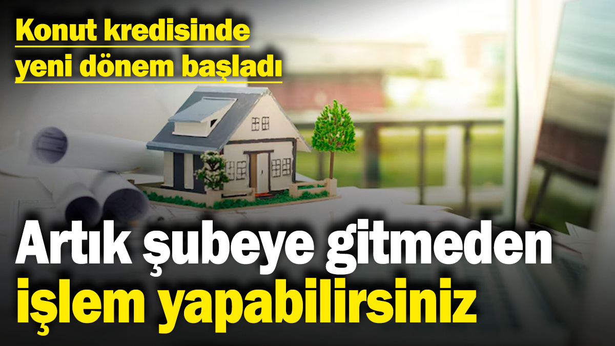 Konut kredisinde yeni dönem başladı! Artık şubeye gitmeden işlem yapabilirsiniz