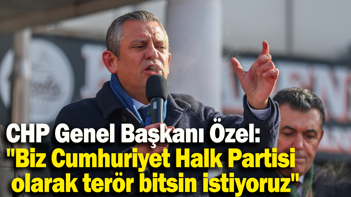 CHP Genel Başkanı Özel: "Biz Cumhuriyet Halk Partisi olarak terör bitsin istiyoruz"