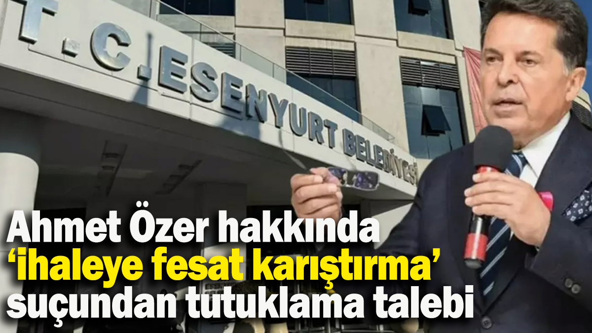 Ahmet Özer hakkında ‘ihaleye fesat karıştırma’ suçundan tutuklama talebi