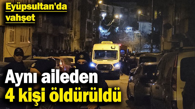 Eyüpsultan'da vahşet: Aynı aileden 4 kişi öldürüldü