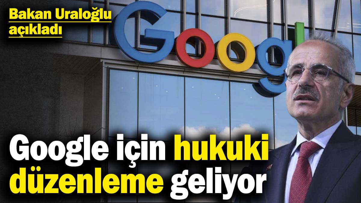 Bakan Uraloğlu açıkladı! Google için hukuki düzenleme geliyor