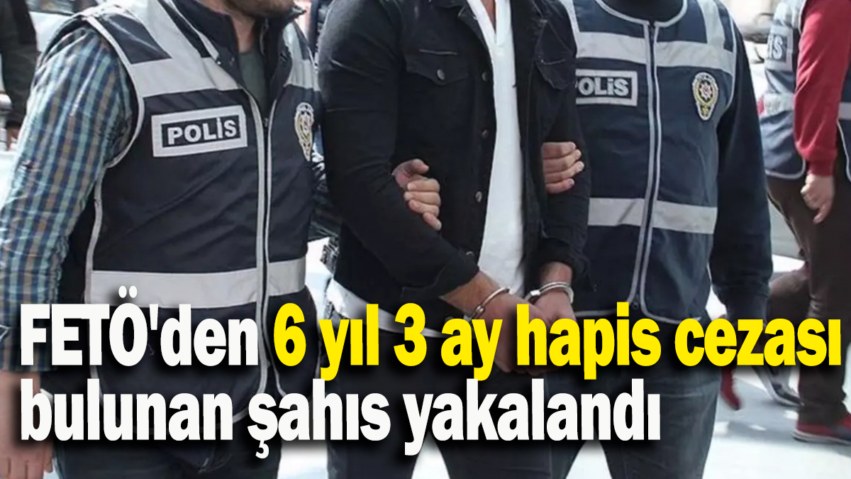 FETÖ'den 6 yıl 3 ay hapis cezası bulunan şahıs yakalandı