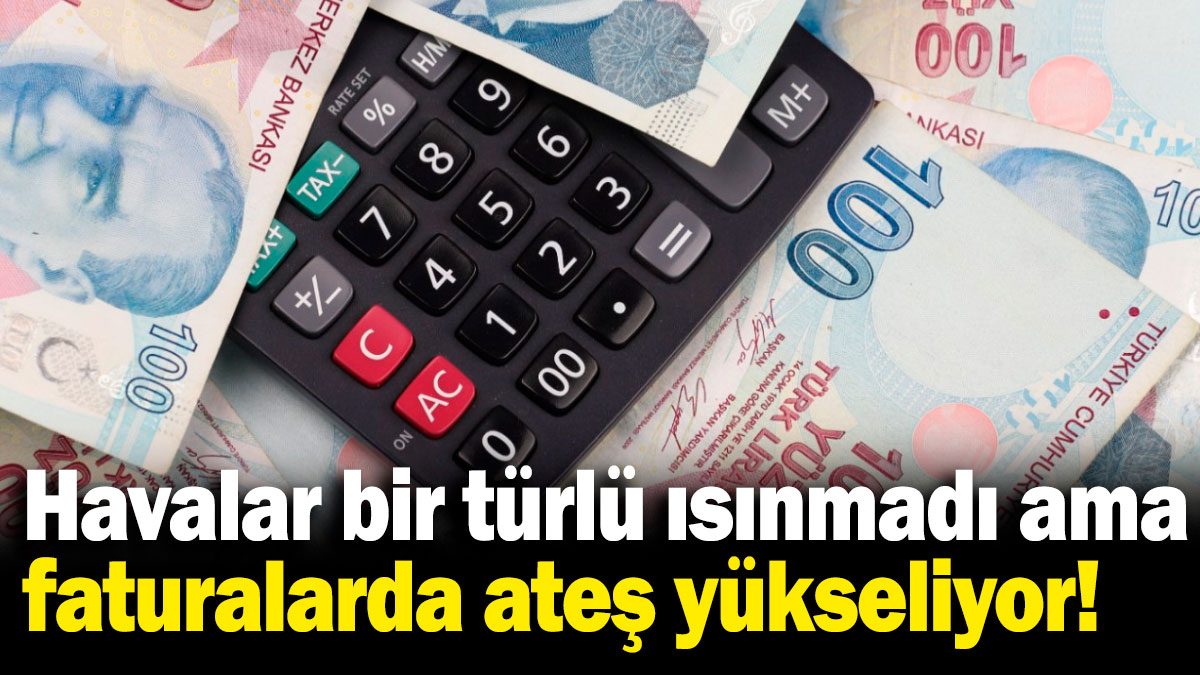 Havalar bir türlü ısınmadı ama faturalarda ateş yükseliyor!
