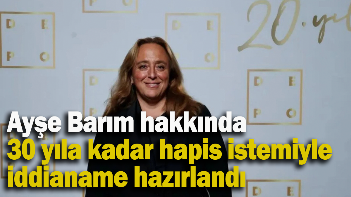 Ayşe Barım hakkında 30 yıla kadar hapis istemiyle iddianame hazırlandı