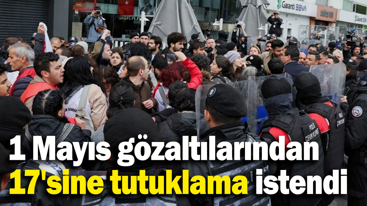 1 Mayıs gözaltılarından 17'sine tutuklama istendi