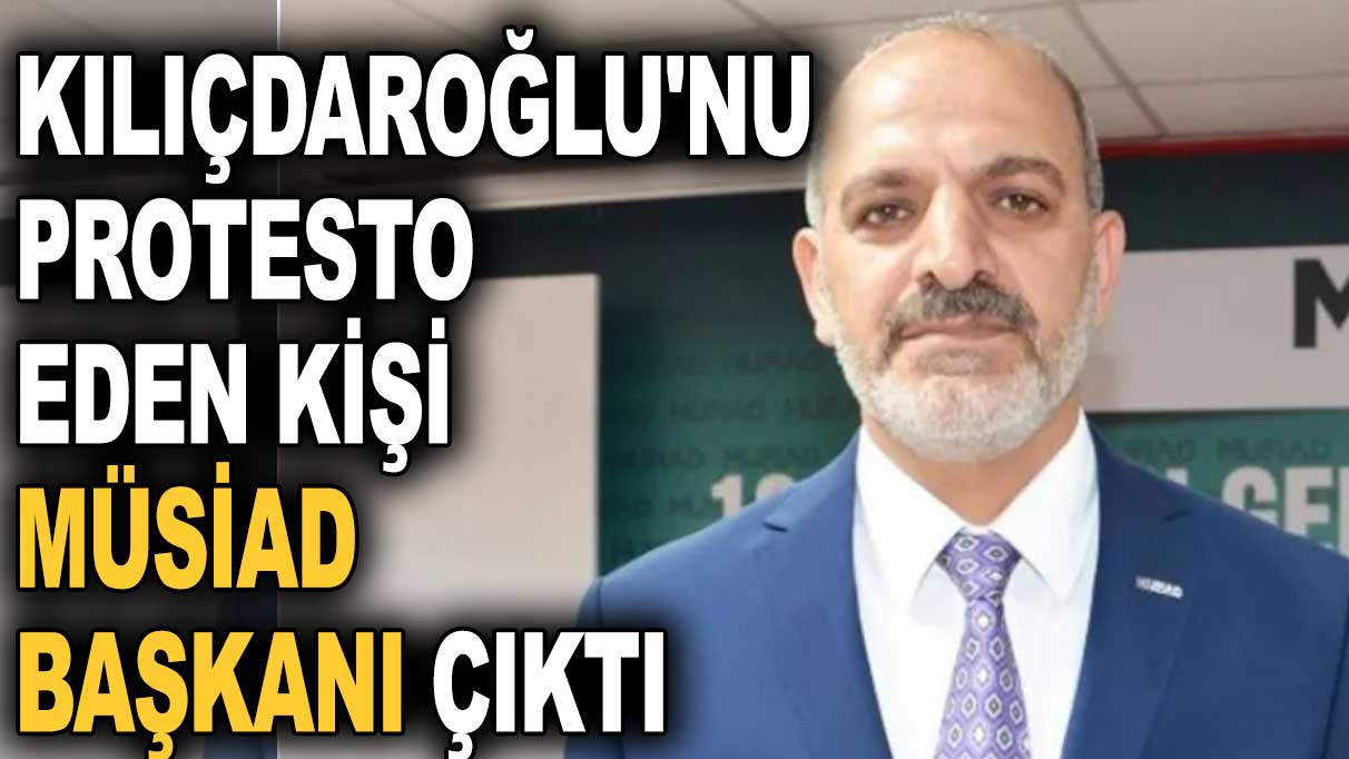 Kılıçdaroğlu'nu protesto eden kişi MÜSİAD başkanı çıktı