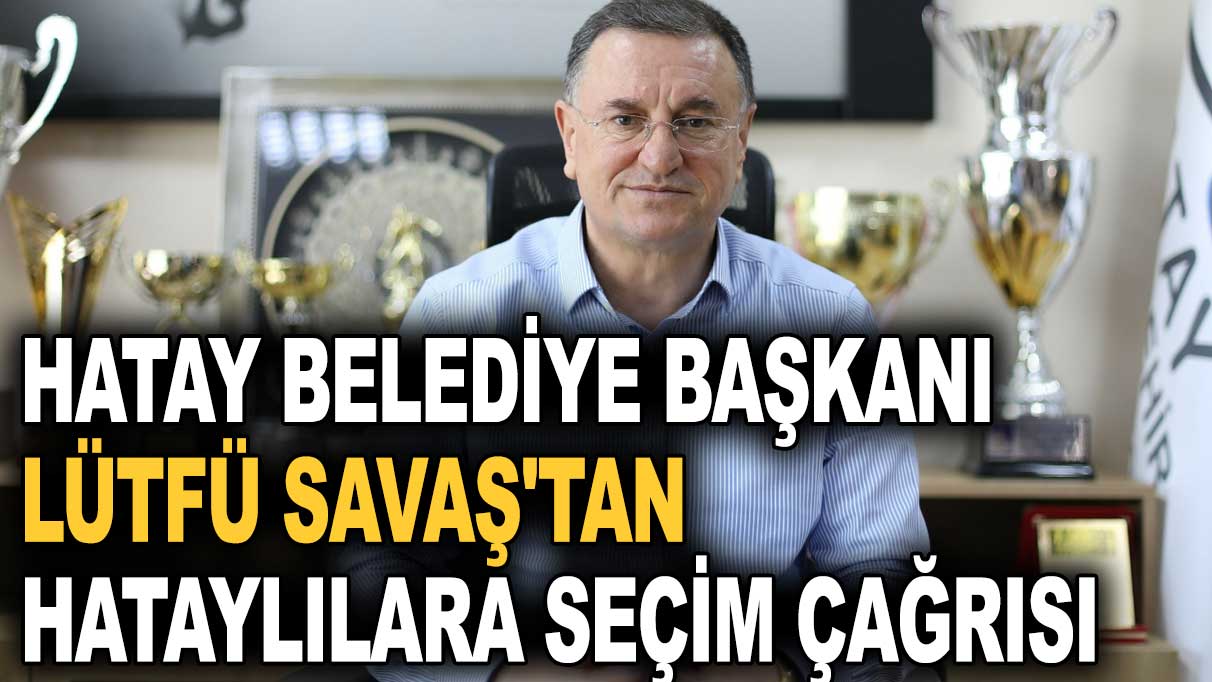 Hatay Belediye Başkanı Lütfü Savaş'tan Hataylılara seçim çağrısı