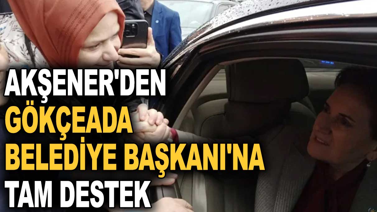 Akşener'den Gökçeada Belediye Başkanı'na tam destek