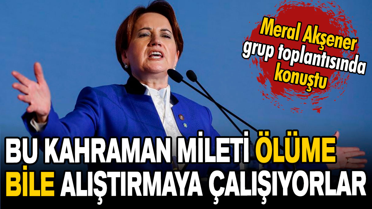 Meral Akşener: Bu kahraman milleti ölüme bile alıştırmaya çalışıyorlar