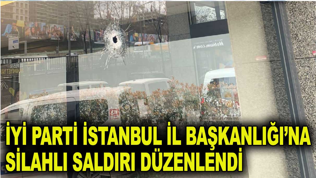 İYİ Parti İstanbul İl Başkanlığı’na silahlı saldırı