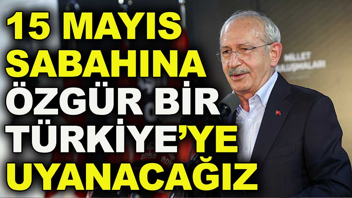Kılıçdaroğlu: 15 Mayıs sabahı özgür bir Türkiye’ye uyanacağız