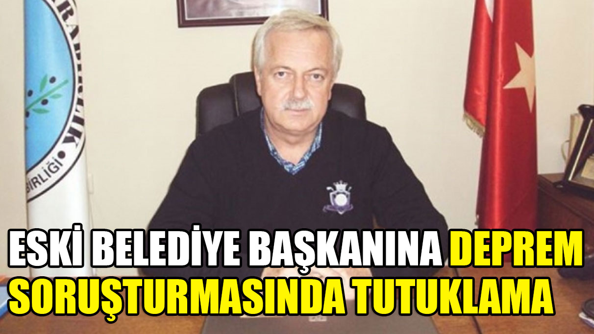 Eski belediye başkanına deprem soruşturmasında tutuklama