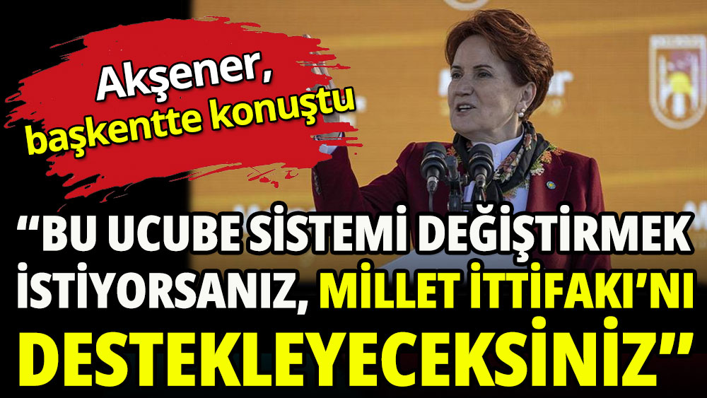 Akşener Ankara'da konuştu: Bu ucube sistemin değişmesini istiyorsanız Millet İttifakı’na oy vereceksiniz