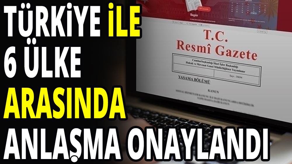 Türkiye 6 ülkeyle anlaşma onayladı: Resmi Gazete'de yayımlandı