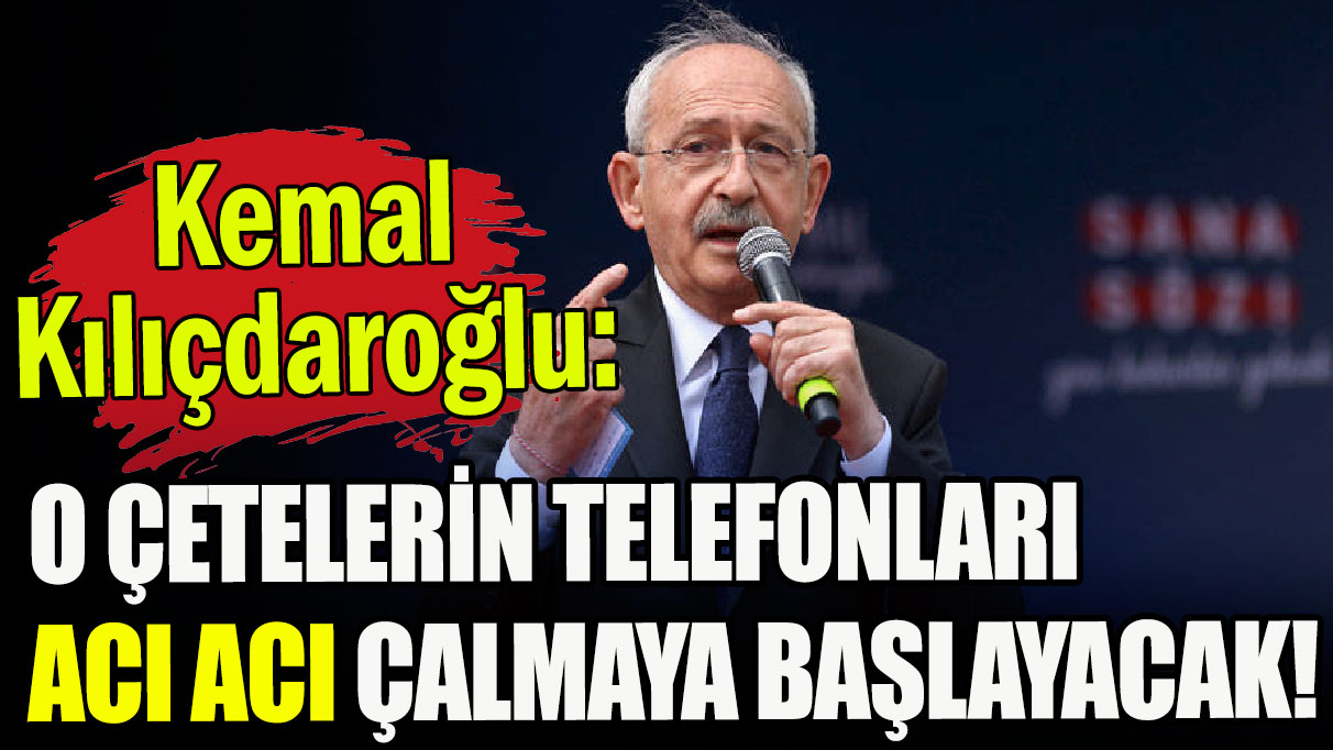 Kemal Kılıçdaroğlu: O çetelerin telefonları acı acı çalmaya başlayacak