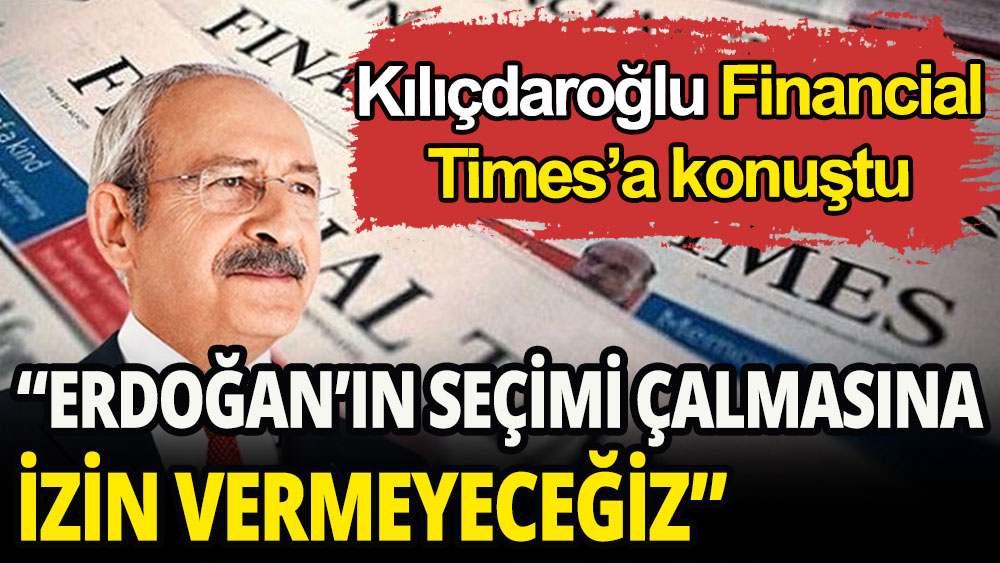 Kılıçdaroğlu Financial Times'a konuştu: Erdoğan'ın seçimi çalmasına izin vermeyeceğiz