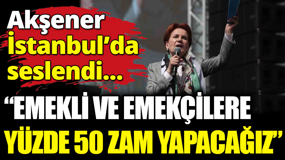 Akşener İstanbul'da seslendi: Emeklilere ve emekçilere yüzde 50 zam yapacağız