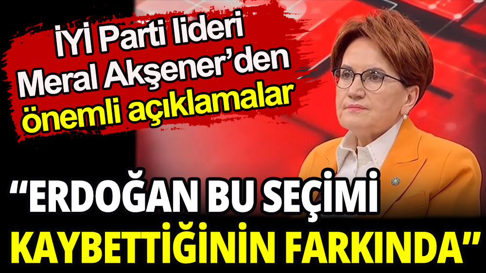 İYİ Parti lideri Akşener'den önemli açıklamalar: Erdoğan seçimi kaybettiğinin farkında