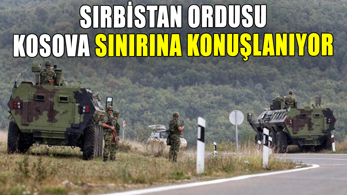 Sırbistan ordusu Kosova sınırına gidiyor: Gerilim arttı