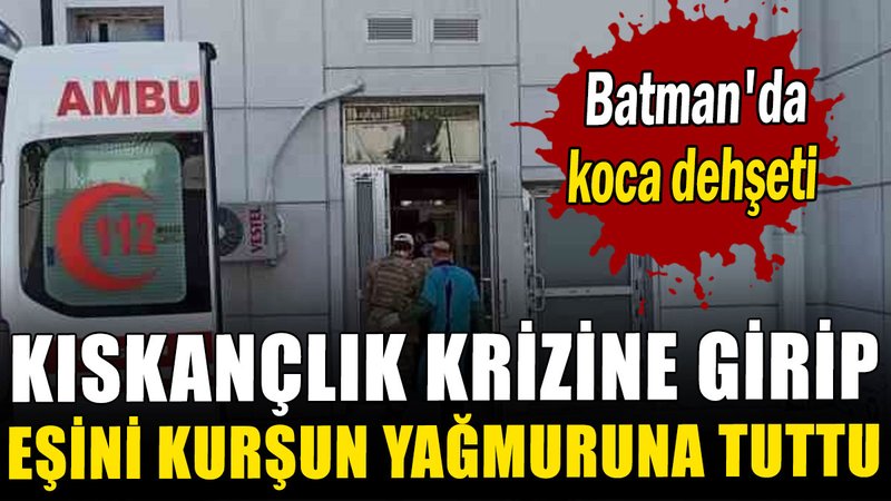 Batman'da koca dehşeti: Kıskançlık krizine girip eşini kurşun yağmuruna tuttu