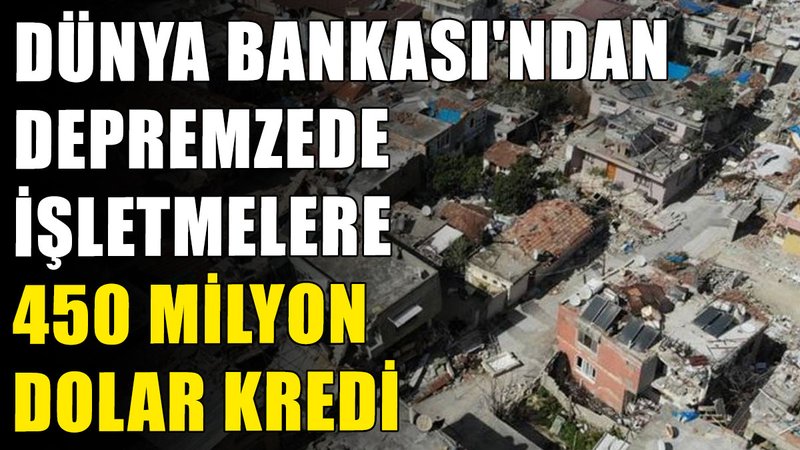 Dünya Bankası'ndan depremzede işletmelere 450 milyon dolar kredi