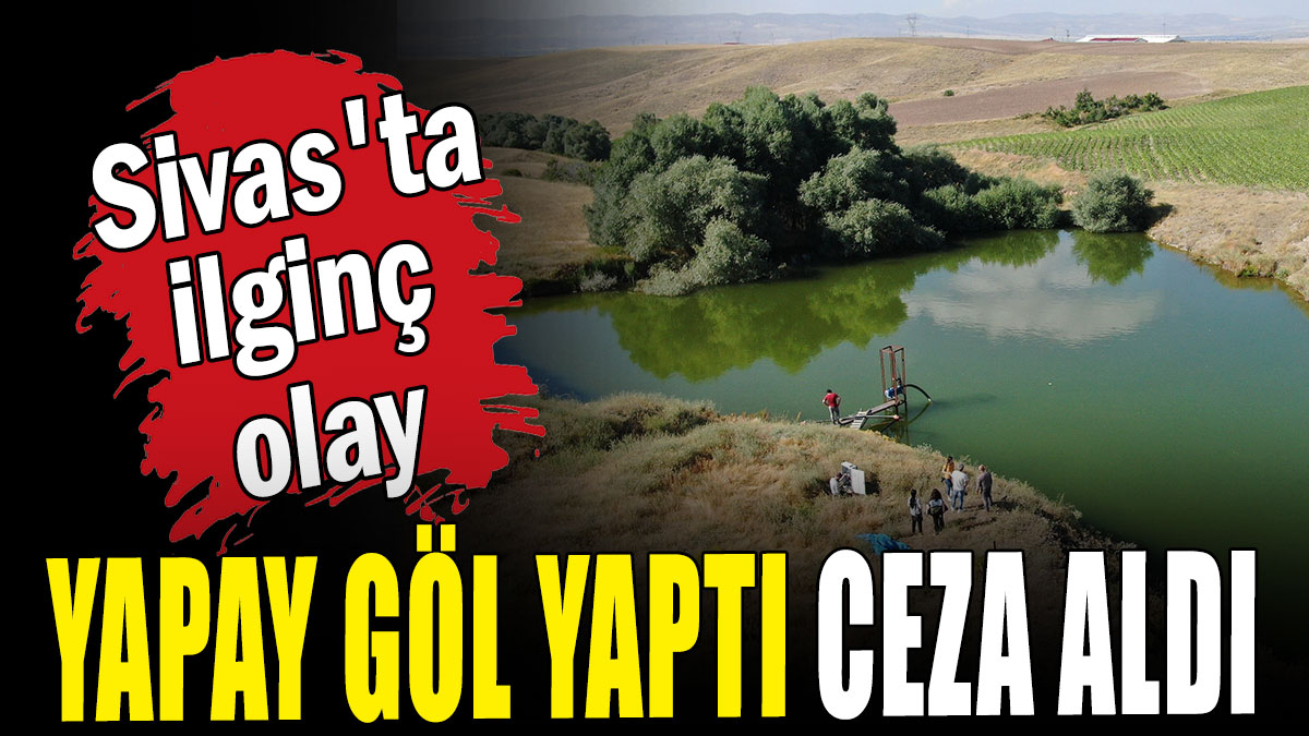 Sivas'ta ilginç olay: Yapay göl yaptı, ceza aldı