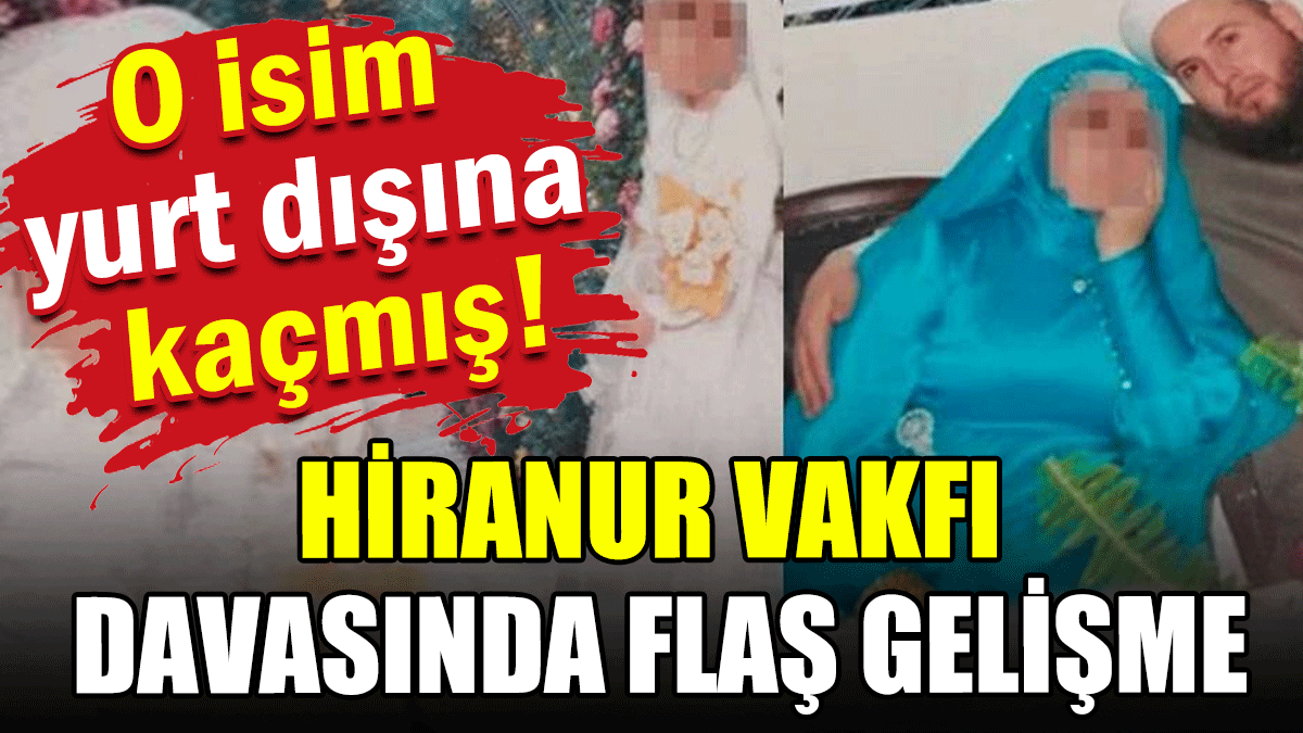 Hiranur Vakfı davasında flaş gelişme: O isim yurt dışına kaçmış