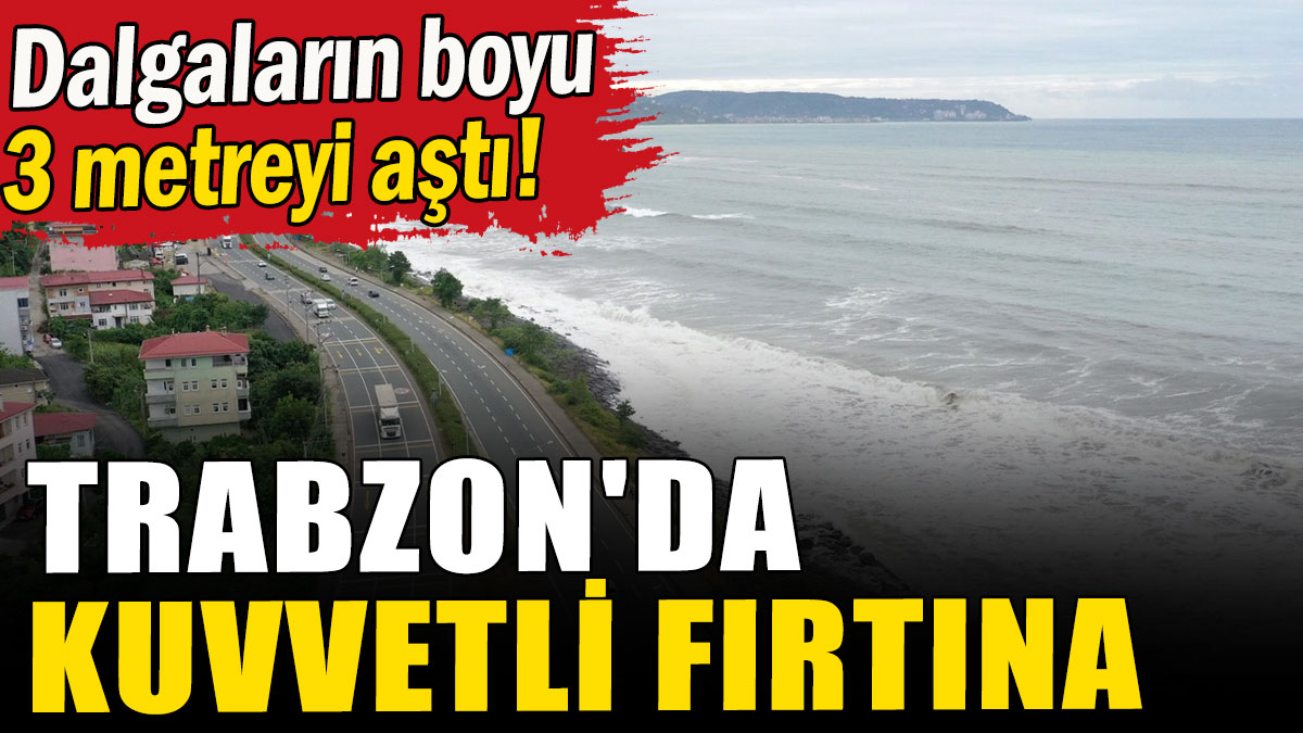 Trabzon'da kuvvetli fırtına: Dalgaların boyu 3 metreyi aştı