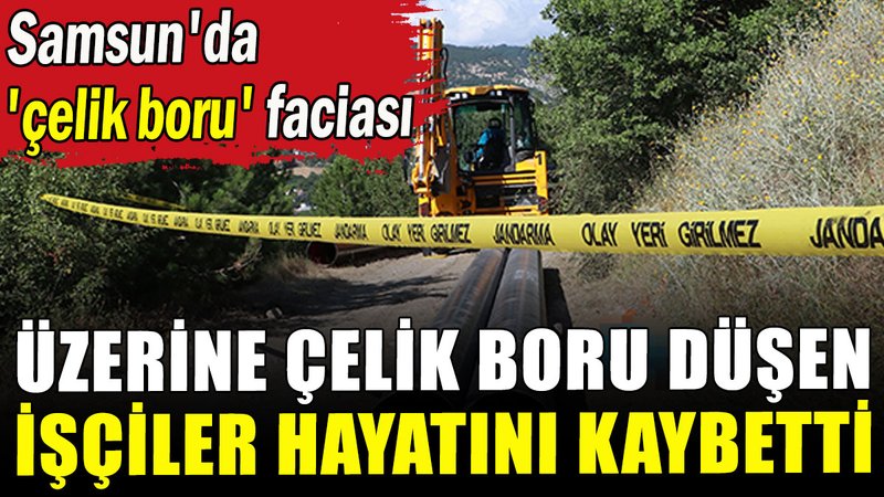 Samsun'da 'çelik boru' faciası: Üzerine çelik boru düşen işçiler hayatını kaybetti