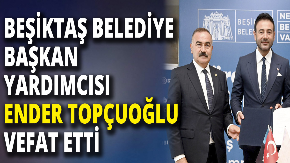 Beşiktaş Belediye Başkan Yardımcısı Ender Topçuoğlu vefat etti