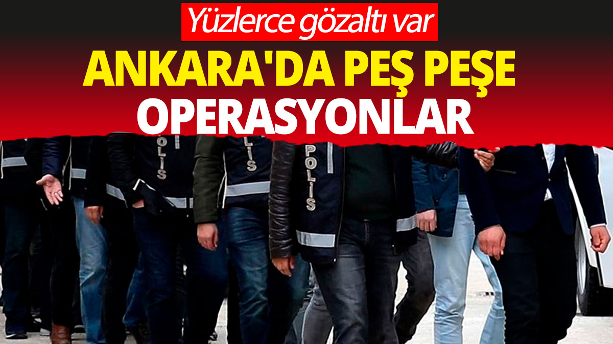 Ankara'da peş peşe operasyonlar: Yüzlerce gözaltı var
