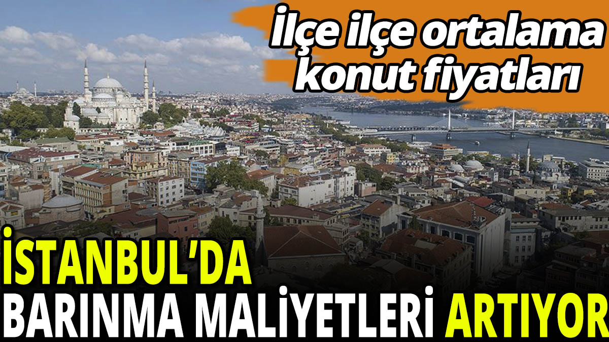 İstanbul'da barınma maliyetleri artıyor! İlçe ilçe ortalama konut fiyatları