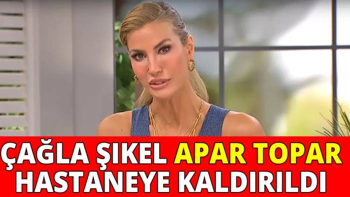 Çağla Şıkel apar topar hastaneye kaldırıldı