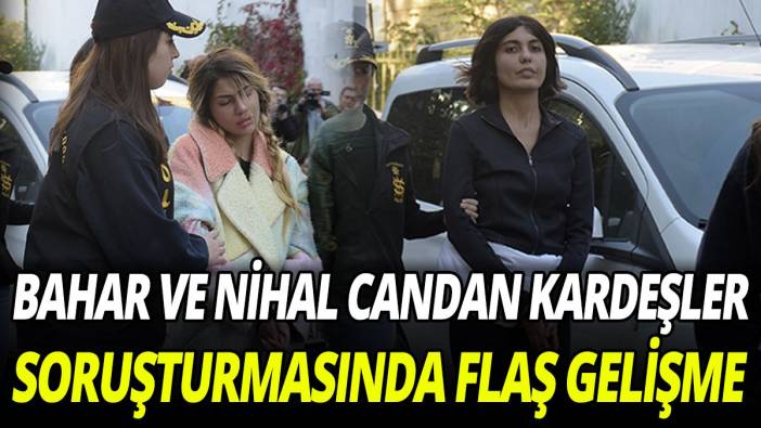 Bahar ve Nihal Candan kardeşler soruşturmasında flaş gelişme