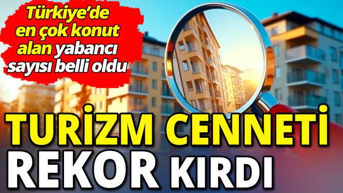 Turizm cenneti rekor kırdı 'Türkiye’de en çok konut alan yabancı sayısı belli oldu'