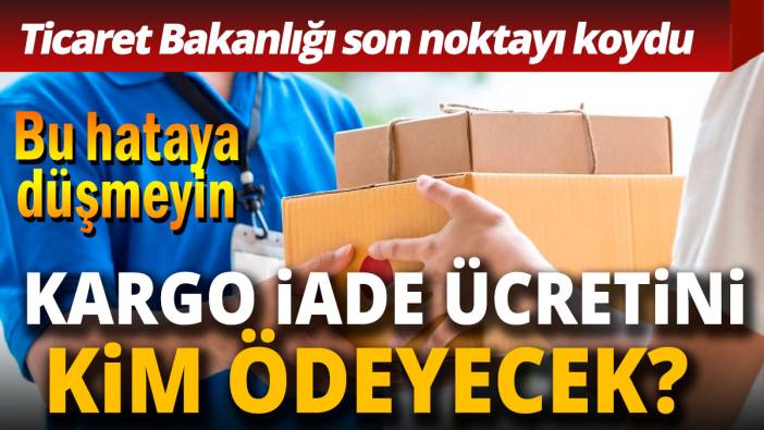 Kargo iade ücretini kim ödeyecek Bakanlık son noktayı koydu
