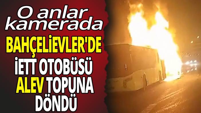 Bahçelievler'de İETT otobüsü alev topuna döndü 'O anlar kamerada'
