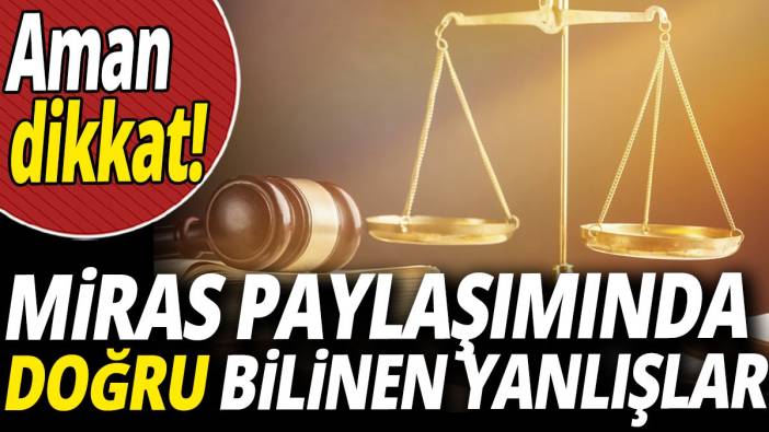 Miras paylaşımında doğru bilinen yanlışlar 'Aman dikkat'